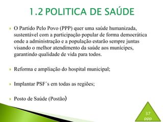  O Partido Pelo Povo (PPP) quer uma saúde humanizada, 
sustentável com a participação popular de forma democrática 
onde a administração e a população estarão sempre juntas 
visando o melhor atendimento da saúde aos munícipes, 
garantindo qualidade de vida para todos. 
 Reforma e ampliação do hospital municipal; 
 Implantar PSF´s em todas as regiões; 
 Posto de Saúde (Postão) 
37 
ppp 
 