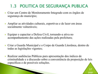  Criar um Centro de Monitoramento Integrado com os órgãos de 
segurança do município; 
 Ampliar as atividades culturais, esportivas e de lazer em áreas 
socialmente vulneráveis; 
 Equipar e capacitar a Defesa Civil, tornando-a ativa no 
acompanhamento das ações realizadas pela prefeitura; 
 Criar a Guarda Municipal e o Corpo de Guarda Litorânea, dentro de 
todas as legislações vigentes; 
 Realizar audiências Públicas para apresentação dos índices de 
criminalidade e a discussão sobre a conveniência da proposição de leis 
especificas e de possíveis soluções. 
37 
ppp 
 