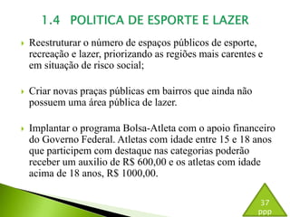  Reestruturar o número de espaços públicos de esporte, 
recreação e lazer, priorizando as regiões mais carentes e 
em situação de risco social; 
 Criar novas praças públicas em bairros que ainda não 
possuem uma área pública de lazer. 
 Implantar o programa Bolsa-Atleta com o apoio financeiro 
do Governo Federal. Atletas com idade entre 15 e 18 anos 
que participem com destaque nas categorias poderão 
receber um auxilio de R$ 600,00 e os atletas com idade 
acima de 18 anos, R$ 1000,00. 
37 
ppp 
 