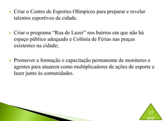  Criar o Centro de Esportes Olímpicos para preparar e revelar 
talentos esportivos da cidade. 
 Criar o programa “Rua de Lazer” nos bairros em que não há 
espaço público adequado e Colônia de Férias nas praças 
existentes na cidade; 
 Promover a formação e capacitação permanente de monitores e 
agentes para atuarem como multiplicadores de ações de esporte e 
lazer junto às comunidades. 
37 
ppp 
 