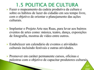  Fazer o mapeamento da cadeia produtiva da cultura e 
sobre os hábitos de lazer do cidadão em seu tempo livre, 
com o objetivo de orientar o planejamento das ações 
culturais. 
 Implantar o Projeto Arte nas Ruas, para levar aos bairros 
eventos de artes como: música, teatro, dança, exposições 
de fotografia, mostras de vídeo entre outros. 
 Estabelecer um calendário de eventos e atividades 
culturais incluindo festivais e outras atividades. 
 Promover em caráter permanente cursos, oficinas e 
palestras com o objetivo de capacitar produtores culturais. 
37 
ppp 
 