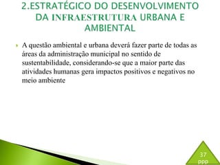  A questão ambiental e urbana deverá fazer parte de todas as 
áreas da administração municipal no sentido de 
sustentabilidade, considerando-se que a maior parte das 
atividades humanas gera impactos positivos e negativos no 
meio ambiente 
37 
ppp 
 