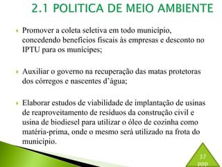  Promover a coleta seletiva em todo município, 
concedendo benefícios fiscais às empresas e desconto no 
IPTU para os munícipes; 
 Auxiliar o governo na recuperação das matas protetoras 
dos córregos e nascentes d’água; 
 Elaborar estudos de viabilidade de implantação de usinas 
de reaproveitamento de resíduos da construção civil e 
usina de biodiesel para utilizar o óleo de cozinha como 
matéria-prima, onde o mesmo será utilizado na frota do 
município. 
37 
ppp 
 