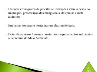  Elaborar cronograma de palestras e instruções sobre a pesca no 
município, preservação dos manguezais, das praias e mata 
atlântica; 
 Implantar pomares e hortas nas escolas municipais; 
 Dotar de recursos humanos, materiais e equipamentos suficientes 
a Secretaria de Meio Ambiente. 
37 
ppp 
 