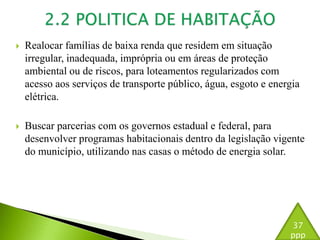  Realocar famílias de baixa renda que residem em situação 
irregular, inadequada, imprópria ou em áreas de proteção 
ambiental ou de riscos, para loteamentos regularizados com 
acesso aos serviços de transporte público, água, esgoto e energia 
elétrica. 
 Buscar parcerias com os governos estadual e federal, para 
desenvolver programas habitacionais dentro da legislação vigente 
do município, utilizando nas casas o método de energia solar. 
37 
ppp 
 