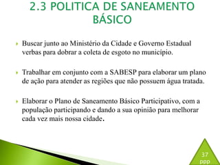  Buscar junto ao Ministério da Cidade e Governo Estadual 
verbas para dobrar a coleta de esgoto no município. 
 Trabalhar em conjunto com a SABESP para elaborar um plano 
de ação para atender as regiões que não possuem água tratada. 
 Elaborar o Plano de Saneamento Básico Participativo, com a 
população participando e dando a sua opinião para melhorar 
cada vez mais nossa cidade. 
37 
ppp 
 