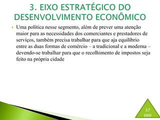  Uma política nesse segmento, além de prever uma atenção 
maior para as necessidades dos comerciantes e prestadores de 
serviços, também precisa trabalhar para que aja equilíbrio 
entre as duas formas de comércio – a tradicional e a moderna – 
devendo-se trabalhar para que o recolhimento de impostos seja 
feito na própria cidade 
37 
ppp 
 