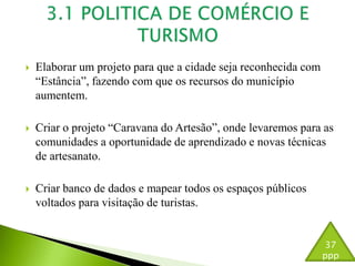  Elaborar um projeto para que a cidade seja reconhecida com 
“Estância”, fazendo com que os recursos do município 
aumentem. 
 Criar o projeto “Caravana do Artesão”, onde levaremos para as 
comunidades a oportunidade de aprendizado e novas técnicas 
de artesanato. 
 Criar banco de dados e mapear todos os espaços públicos 
voltados para visitação de turistas. 
37 
ppp 
 