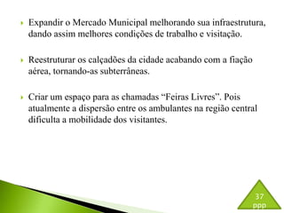  Expandir o Mercado Municipal melhorando sua infraestrutura, 
dando assim melhores condições de trabalho e visitação. 
 Reestruturar os calçadões da cidade acabando com a fiação 
aérea, tornando-as subterrâneas. 
 Criar um espaço para as chamadas “Feiras Livres”. Pois 
atualmente a dispersão entre os ambulantes na região central 
dificulta a mobilidade dos visitantes. 
37 
ppp 
