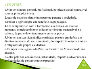 DEVERES 
1.Manter conduta pessoal, profissional, política e social compatível 
com os princípios éticos. 
2.Agir de maneira clara e transparente perante a sociedade. 
3.Pensar e agir sempre em beneficio da população. 
4.Ter compromisso com a Democracia, a Justiça, os direitos 
humanos, o meio ambiente, o desenvolvimento sustentável e a 
cultura, da paz e do entendimento entre os povos. 
5.Manter, em sua vida pública e privada, postura em defesa dos 
direitos humanos, do meio ambiente, do respeito às origens étnicas 
e religiosas de grupos e cidadãos. 
6.Cumprir as leis gerais do País, do Estado e do Município de sua 
atuação. 
7.Zelar pela boa convivência, urbanidade, respeito às diversidades, 
às liberdades de pensamento e expressão. 
37 
ppp 
 