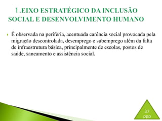  É observada na periferia, acentuada carência social provocada pela 
migração descontrolada, desemprego e subemprego além da falta 
de infraestrutura básica, principalmente de escolas, postos de 
saúde, saneamento e assistência social. 
37 
ppp 
 