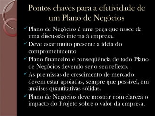 Pontos chaves para a efetividade de
      um Plano de Negócios
 Plano  de Negócios é uma peça que nasce de
  uma discussão interna à empresa.
 Deve estar muito presente a idéia do
  comprometimento.
 Plano financeiro é conseqüência de todo Plano
  de Negócios devendo ser o seu reflexo.
 As premissas de crescimento de mercado
  devem estar apoiadas, sempre que possível, em
  análises quantitativas sólidas.
 Plano de Negócios deve mostrar com clareza o
  impacto do Projeto sobre o valor da empresa.
 