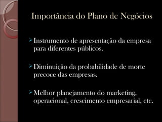 Importância do Plano de Negócios

 Instrumento de apresentação da empresa
 para diferentes públicos.

 Diminuição da probabilidade de morte
 precoce das empresas.

 Melhor planejamento do marketing,
 operacional, crescimento empresarial, etc.
 