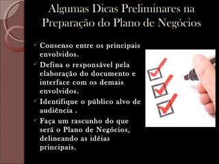 Algumas Dicas Preliminares na
    Preparação do Plano de Negócios
 Consenso entre os principais
  envolvidos.
 Defina o responsável pela
  elaboração do documento e
  interface com os demais
  envolvidos.
 Identifique o público alvo de
  audiência .
 Faça um rascunho do que
  será o Plano de Negócios,
  delineando as idéias
  principais.
 