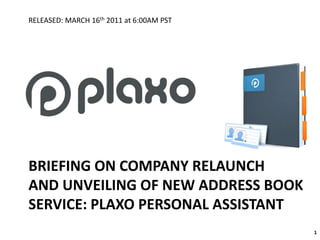 BRIEFING ON COMPANY RELAUNCHAND UNVEILING OF NEW ADDRESS BOOKSERVICE: PLAXO PERSONAL ASSISTANT 1 RELEASED: MARCH 16th 2011 at 6:00AM PST 