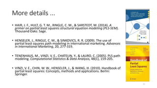 More details ...
• HAIR, J. F., HULT, G. T. M., RINGLE, C. M., & SARSTEDT, M. (2014). A
primer on partial least squares structural equation modeling (PLS-SEM).
Thousand Oaks: Sage.
• HENSELER, J., RINGLE, C. M., & SINKOVICS, R. R. (2009). The use of
partial least squares path modeling in international marketing. Advances
in International Marketing, 20, 277-319.
• TENENHAUS, M., VINZI, V. E., CHATELIN, Y., & LAURO, C. (2005). PLS path
modeling. Computational Statistics & Data Analysis, 48(1), 159-205.
• VINZI, V. E., CHIN, W. W., HENSELER, J., & WANG, H. (2010). Handbook of
partial least squares: Concepts, methods and applications. Berlin:
Springer.
11
 