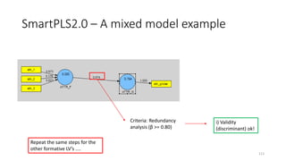 SmartPLS2.0 – A mixed model example
113
i) Validity
(discriminant) ok!
Criteria: Redundancy
analysis (β >= 0.80)
Repeat the same steps for the
other formative LV’s ....
 