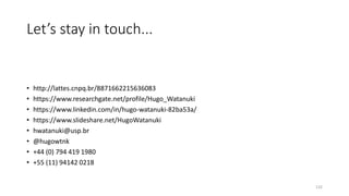 Let’s stay in touch...
• http://lattes.cnpq.br/8871662215636083
• https://www.researchgate.net/profile/Hugo_Watanuki
• https://www.linkedin.com/in/hugo-watanuki-82ba53a/
• https://www.slideshare.net/HugoWatanuki
• hwatanuki@usp.br
• @hugowtnk
• +44 (0) 794 419 1980
• +55 (11) 94142 0218
132
 