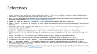 References
• ALBERS, S. (2010). PLS and Success Factor Studies in Marketing. In: VINZI, V. E., CHIN, W. W., HENSELER, J., & WANG, H. (Org.), Handbook of partial
least squares: Concepts, methods and applications (pp. 409-425). Berlin: Springer.
• BIDO, D. S. (2012). Modelagem em equações estruturais com estimação PLS (partial least squares-path modeling). Workshop presented at Encontro
Nacional da ANPAD. Available at: http://www.anpad.org.br/diversos/enanpad2012/
• HAIR JR., J. F., BLACK, W. C., BABIN, B. J., & ANDERSON, R. E. (2014). Multivariate Data Analysis. New Jersey: Prentice Hall.
• HAIR, J. F., HULT, G. T. M., RINGLE, C. M., & SARSTEDT, M. (2014). A primer on partial least squares structural equation modeling (PLS-SEM). Thousand
Oaks: Sage.
• HENSELER, J., RINGLE, C. M., & SINKOVICS, R. R. (2009). The use of partial least squares path modeling in international marketing. Advances in
International Marketing, 20, 277-319.
• MIGUEL, P. A. C. (2010). Metodologia de Pesquisa em Engenharia de Produção e Gestão de Operações. Rio de Janeiro: Editora Campus.
• RINGLE, C. M., SILVA, D., & BIDO, D. (2014). Modelagem de equações estruturais com utilização do SmartPLS. Revista Brasileira de Marketing, 13, 54-
71.
• RINGLE, C. M., WENDE, S., & WILL, A. (2005). Smart PLS 2.0 M3. Hamburg University. Available at: http://www.smartpls.de
• STREINER, D. L. (2005). Finding Our Way: An Introduction to Path Analysis. The Canadian Journal of Psychiatry, 50 (2), 115-122.
• TENENHAUS, M., VINZI, V. E., CHATELIN, Y., & LAURO, C. (2005). PLS path modeling. Computational Statistics & Data Analysis, 48(1), 159-205.
• VINZI, V. E., TRINCHERA, L., & AMATO, S. (2010). PLS Path Modeling: From Foundations to Recent Development and Open Issues for Model
Assessment and Improvement. In: VINZI, V. E., CHIN, W. W., HENSELER, J., & WANG, H. (Org.), Handbook of partial least squares: Concepts, methods
and applications (pp. 47-82). Berlin: Springer.
• WATANUKI, H.M. (2014). Desempenho de equipes virtuais no multisourcing de serviços de tecnologia da informação (Dissertation, Polytechnic School,
University of São Paulo. Available at: http://www.teses.usp.br
133
 