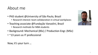 About me
• PhD student @University of São Paulo, Brazil
• Research interest: team collaboration in virtual workplaces
• Teaching associate @Fundação Vanzolini, Brazil
• Research methods for MBA students
• Background: Mechanical (BSc) / Production Engr. (MSc)
• ~13 years as IT professional
Now, it’s your turn …
3
 