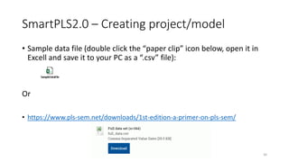 SmartPLS2.0 – Creating project/model
• Sample data file (double click the “paper clip” icon below, open it in
Excell and save it to your PC as a “.csv” file):
Or
• https://www.pls-sem.net/downloads/1st-edition-a-primer-on-pls-sem/
30
 