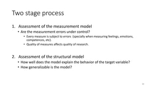 Two stage process
1. Assessment of the measurement model
• Are the measurement errors under control?
• Every measure is subject to errors (specially when measuring feelings, emotions,
competences, etc).
• Quality of measures affects quality of research.
2. Assessment of the structural model
• How well does the model explain the behavior of the target variable?
• How generalizable is the model?
88
 