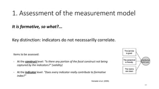 1. Assessment of the measurement model
It is formative, so what?...
Key distinction: indicators do not necessarilly correlate.
89
Items to be assessed:
- At the construct level: “Is there any portion of the focal construct not being
captured by the indicators?” (validity)
- At the indicator level: “Does every indicator really contribute to formative
index?”
Henseler et al. (2009)
 