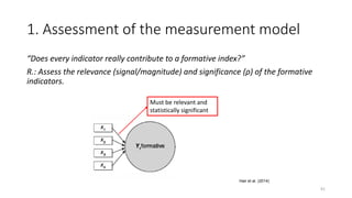 1. Assessment of the measurement model
“Does every indicator really contribute to a formative index?”
R.: Assess the relevance (signal/magnitude) and significance (ρ) of the formative
indicators.
91
Hair et al. (2014)
Must be relevant and
statistically significant
 
