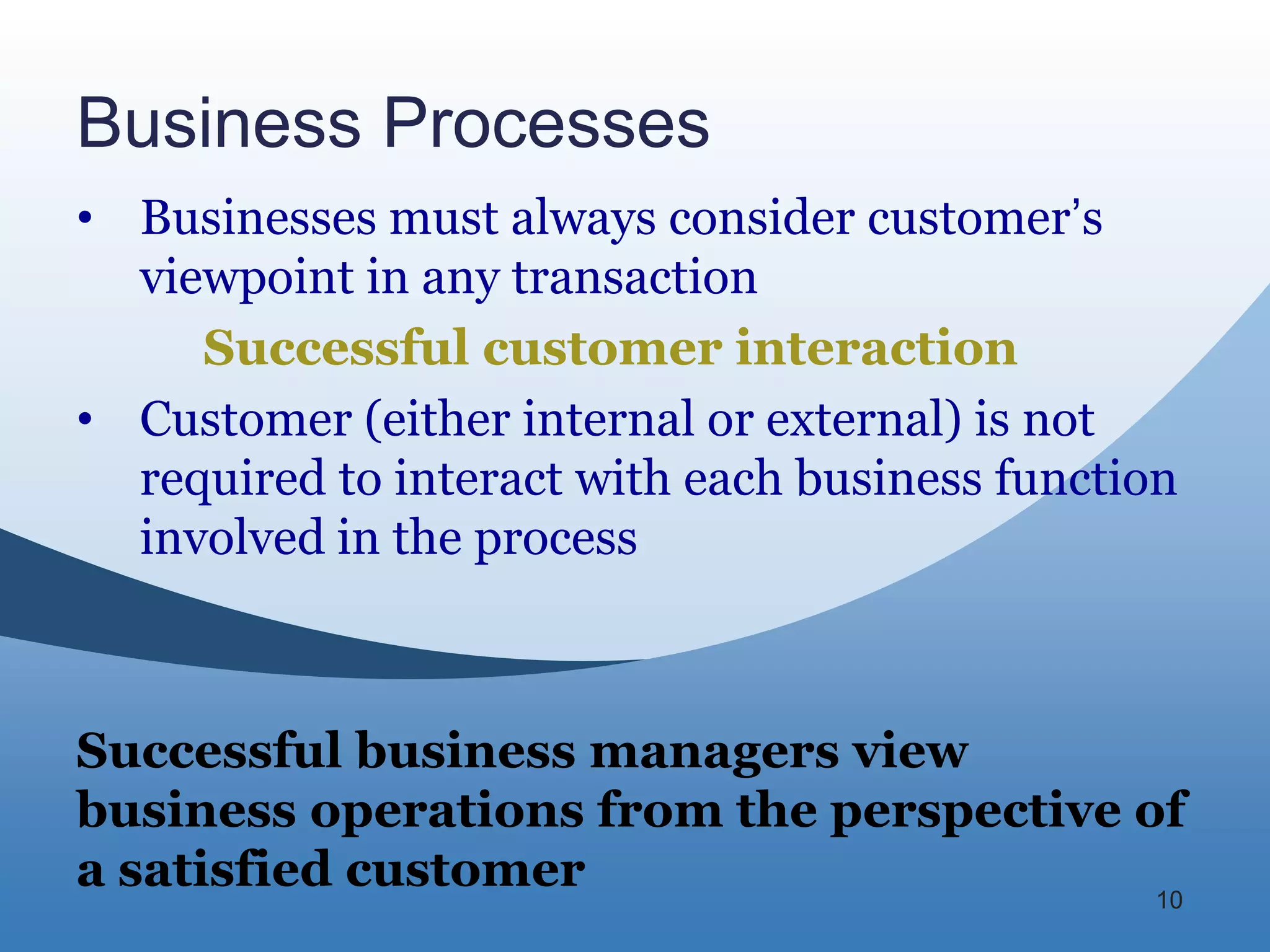 Business Processes
• Businesses must always consider customer’s
  viewpoint in any transaction
     Successful customer interaction
• Customer (either internal or external) is not
  required to interact with each business function
  involved in the process



Successful business managers view
business operations from the perspective of
a satisfied customer                      10
 