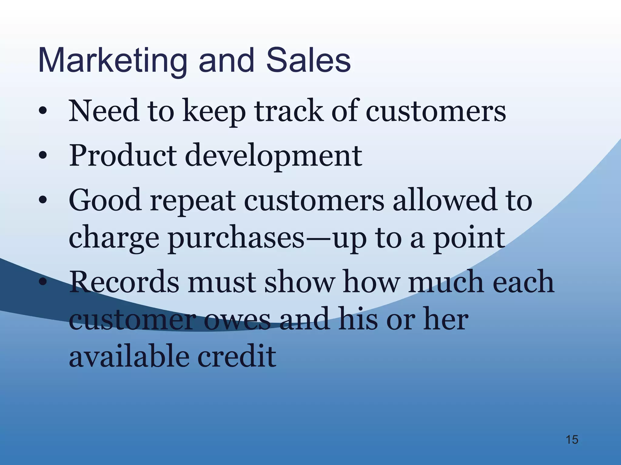 Marketing and Sales
• Need to keep track of customers
• Product development
• Good repeat customers allowed to
  charge purchases—up to a point
• Records must show how much each
  customer owes and his or her
  available credit

                                     15
 