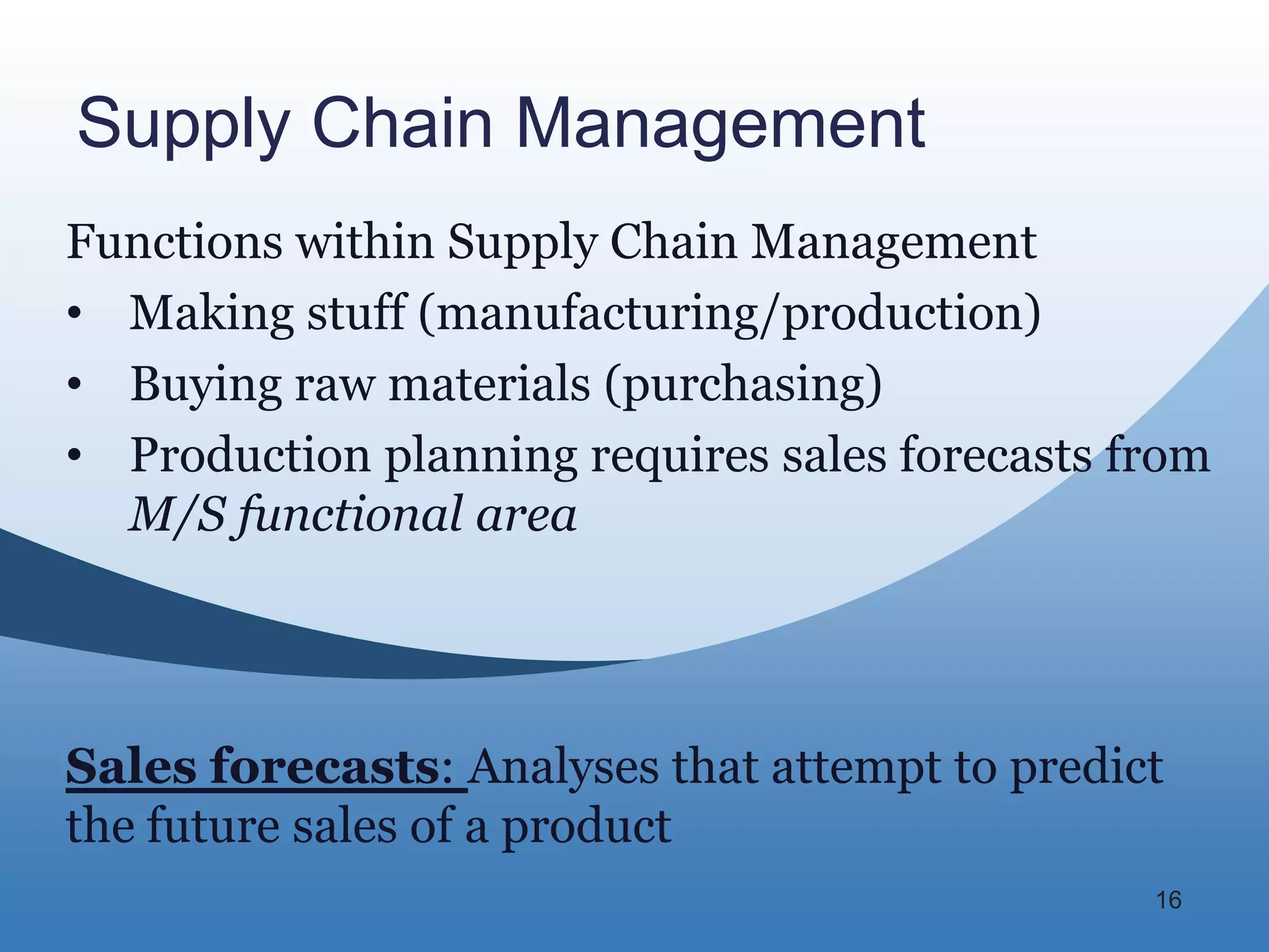 Supply Chain Management
Functions within Supply Chain Management
• Making stuff (manufacturing/production)
• Buying raw materials (purchasing)
• Production planning requires sales forecasts from
  M/S functional area




Sales forecasts: Analyses that attempt to predict
the future sales of a product
                                                16
 