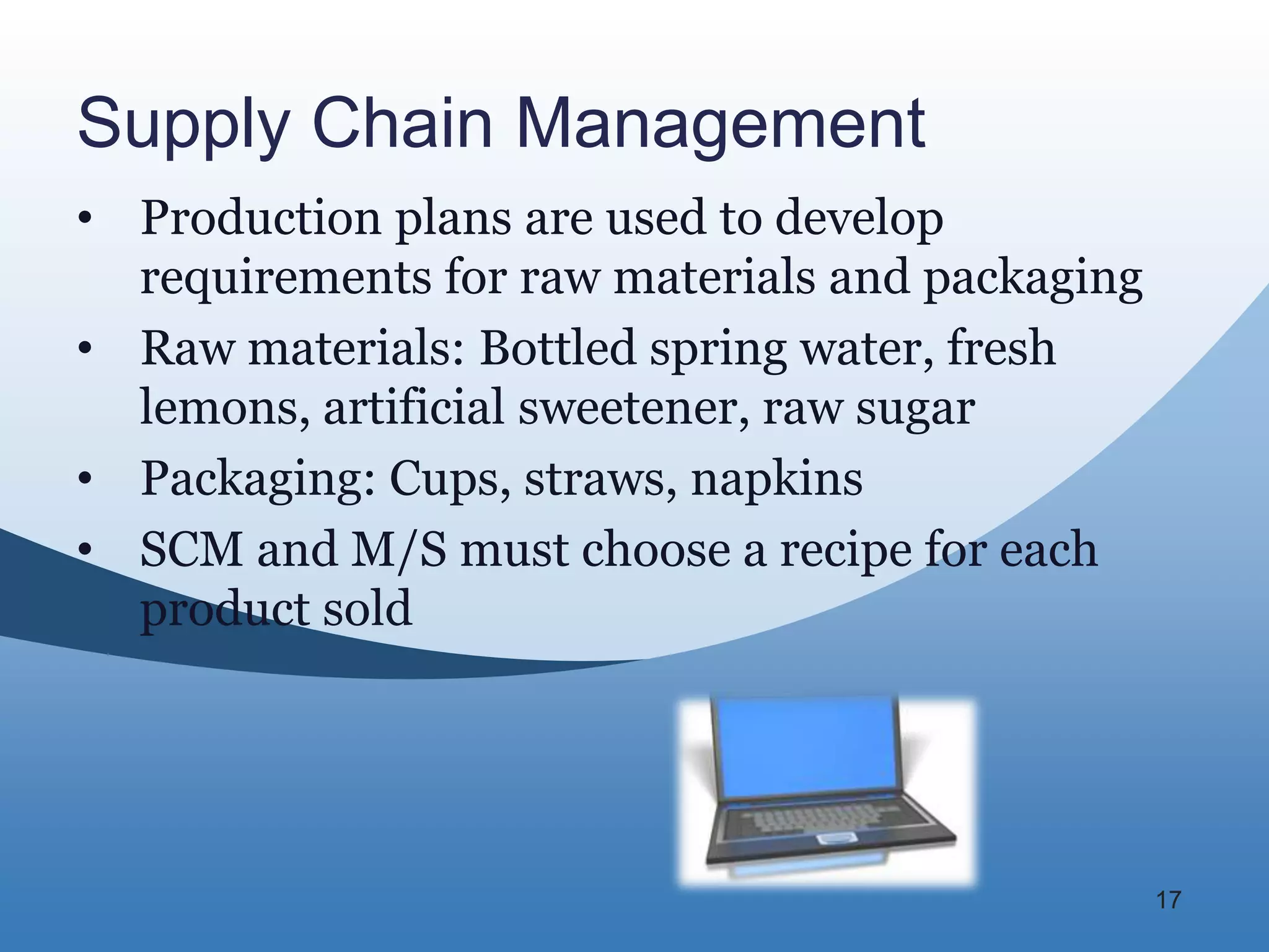Supply Chain Management
• Production plans are used to develop
  requirements for raw materials and packaging
• Raw materials: Bottled spring water, fresh
  lemons, artificial sweetener, raw sugar
• Packaging: Cups, straws, napkins
• SCM and M/S must choose a recipe for each
  product sold




                                                 17
 