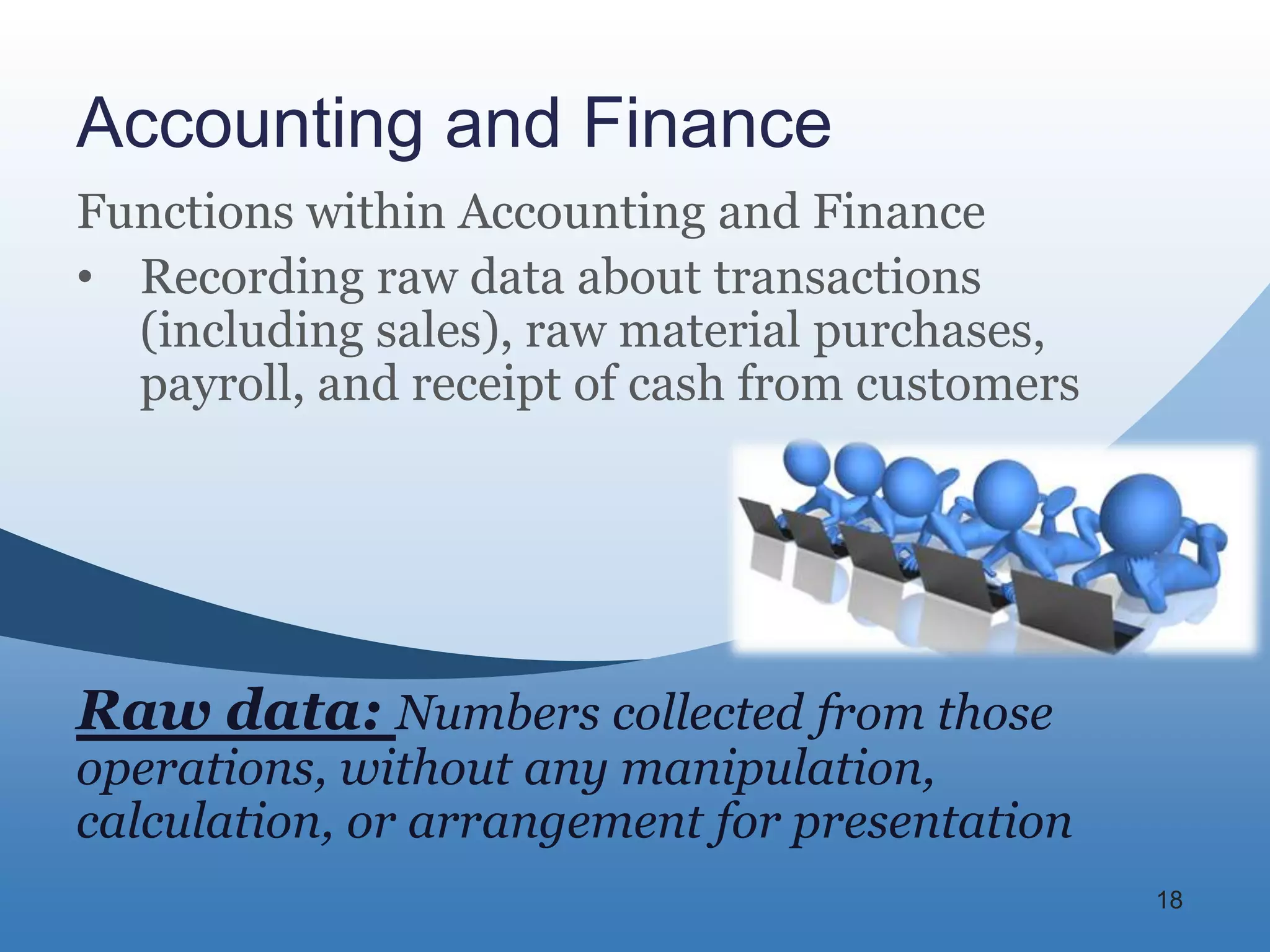 Accounting and Finance
Functions within Accounting and Finance
• Recording raw data about transactions
  (including sales), raw material purchases,
  payroll, and receipt of cash from customers




Raw data: Numbers collected from those
operations, without any manipulation,
calculation, or arrangement for presentation
                                                18
 