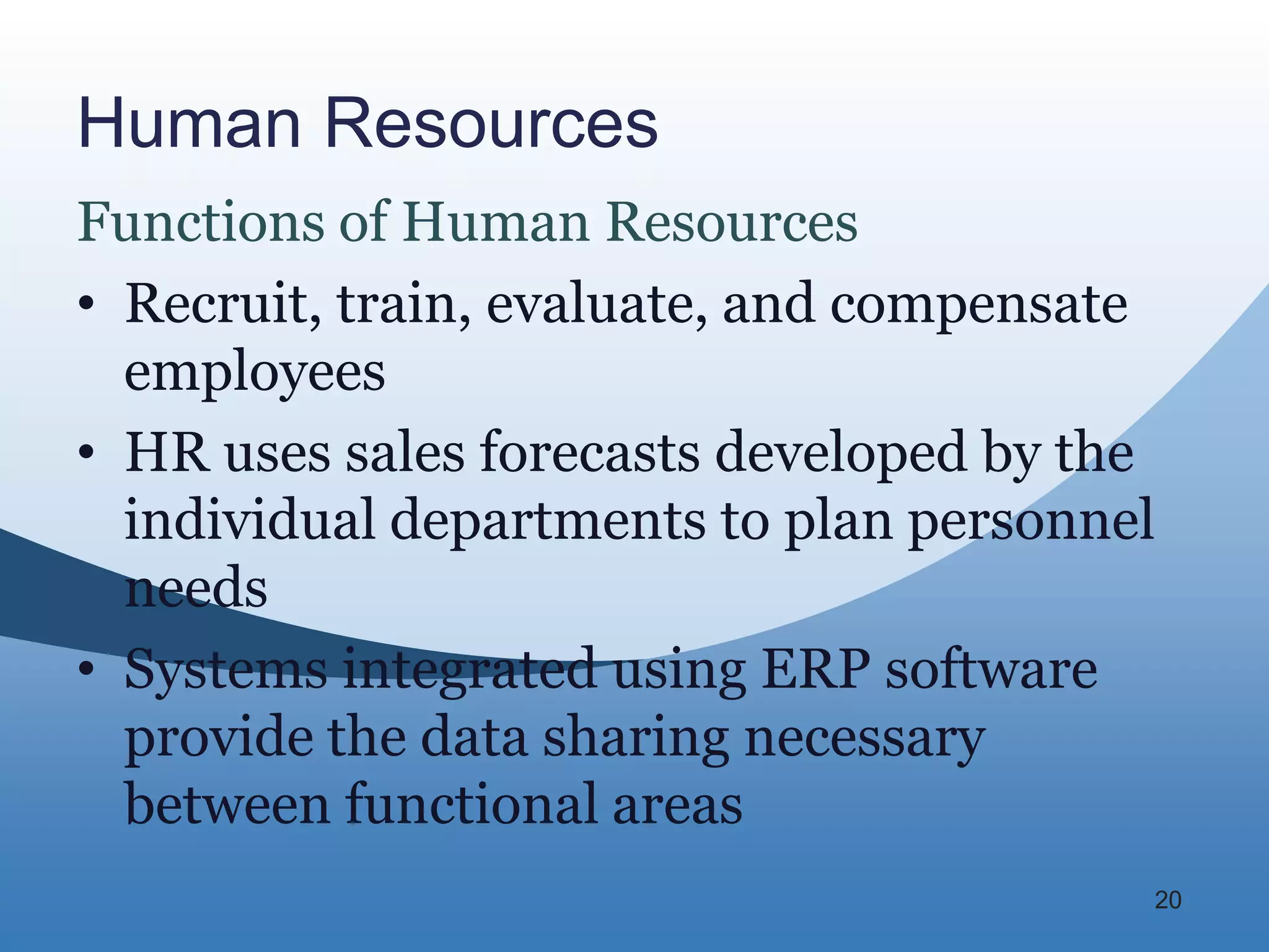 Human Resources
Functions of Human Resources
• Recruit, train, evaluate, and compensate
  employees
• HR uses sales forecasts developed by the
  individual departments to plan personnel
  needs
• Systems integrated using ERP software
  provide the data sharing necessary
  between functional areas
                                         20
 