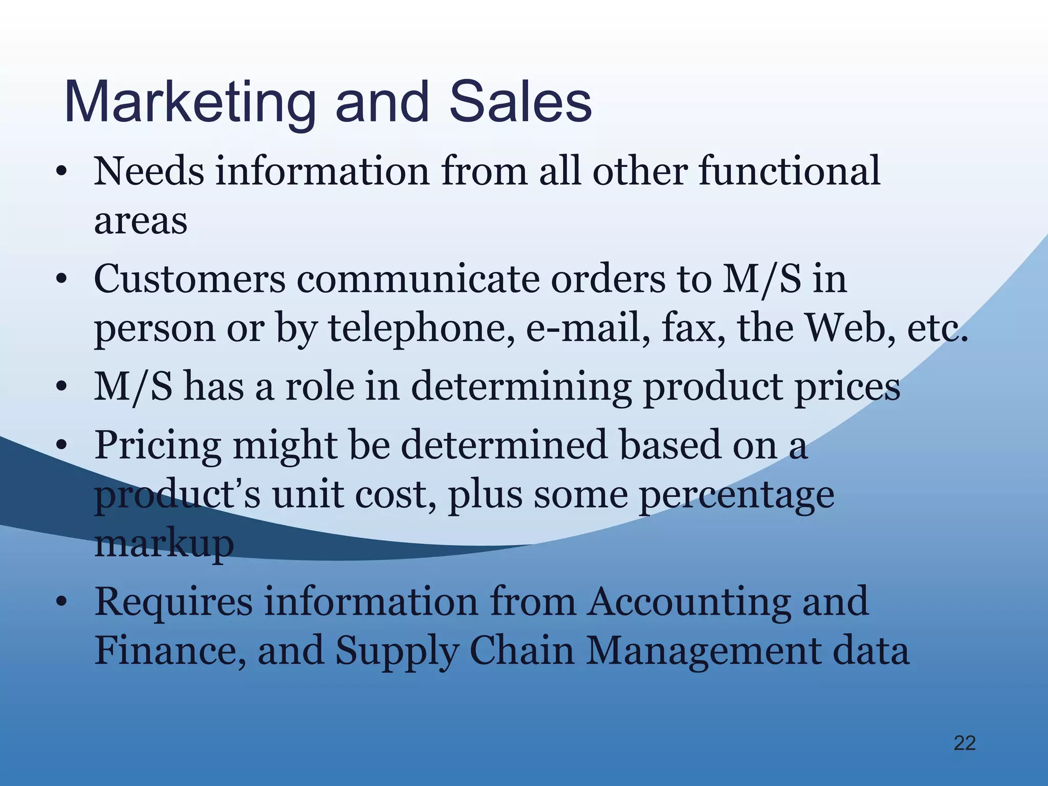 Marketing and Sales
• Needs information from all other functional
  areas
• Customers communicate orders to M/S in
  person or by telephone, e-mail, fax, the Web, etc.
• M/S has a role in determining product prices
• Pricing might be determined based on a
  product’s unit cost, plus some percentage
  markup
• Requires information from Accounting and
  Finance, and Supply Chain Management data

                                                   22
 
