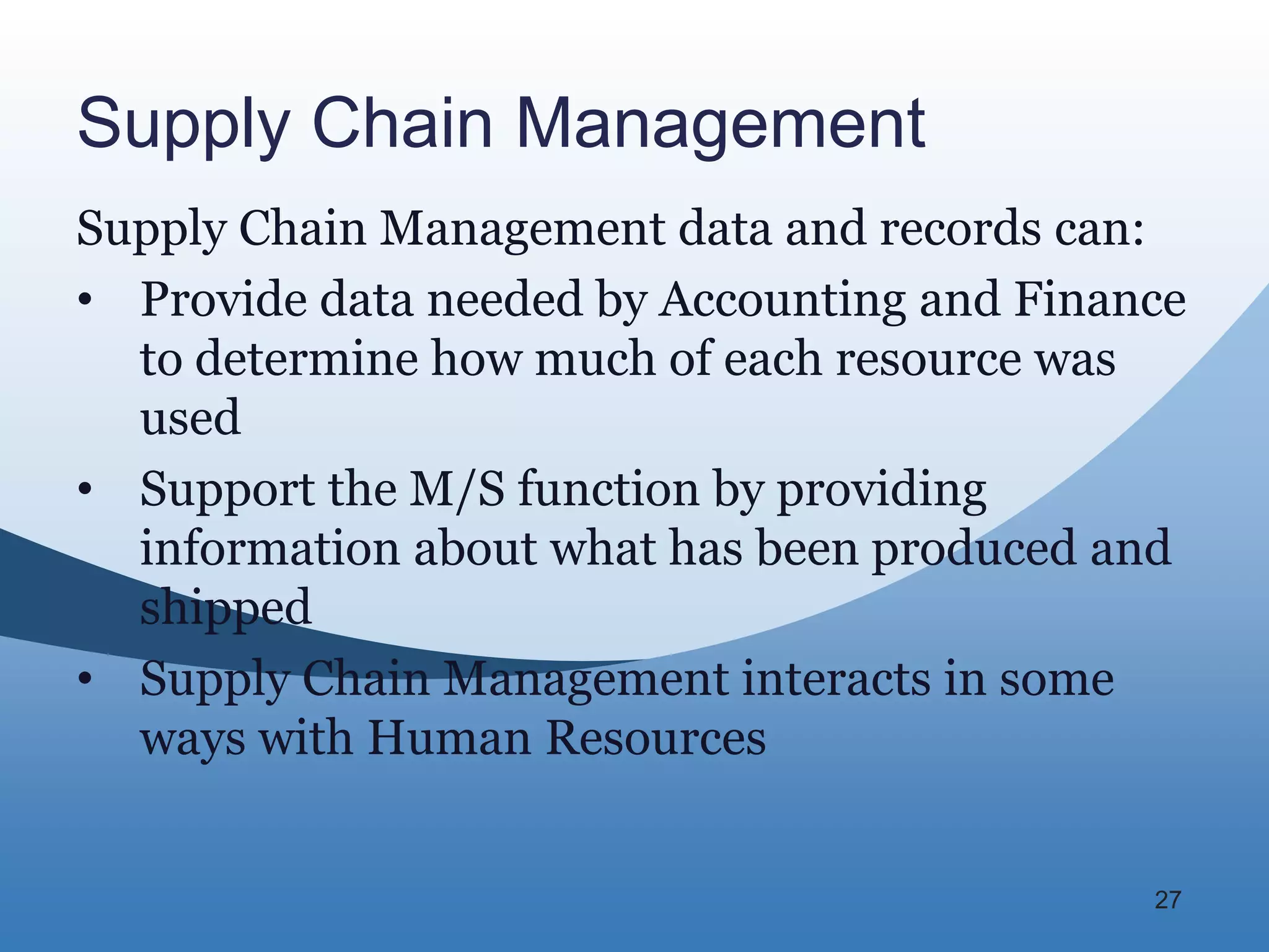 Supply Chain Management
Supply Chain Management data and records can:
• Provide data needed by Accounting and Finance
  to determine how much of each resource was
  used
• Support the M/S function by providing
  information about what has been produced and
  shipped
• Supply Chain Management interacts in some
  ways with Human Resources


                                             27
 