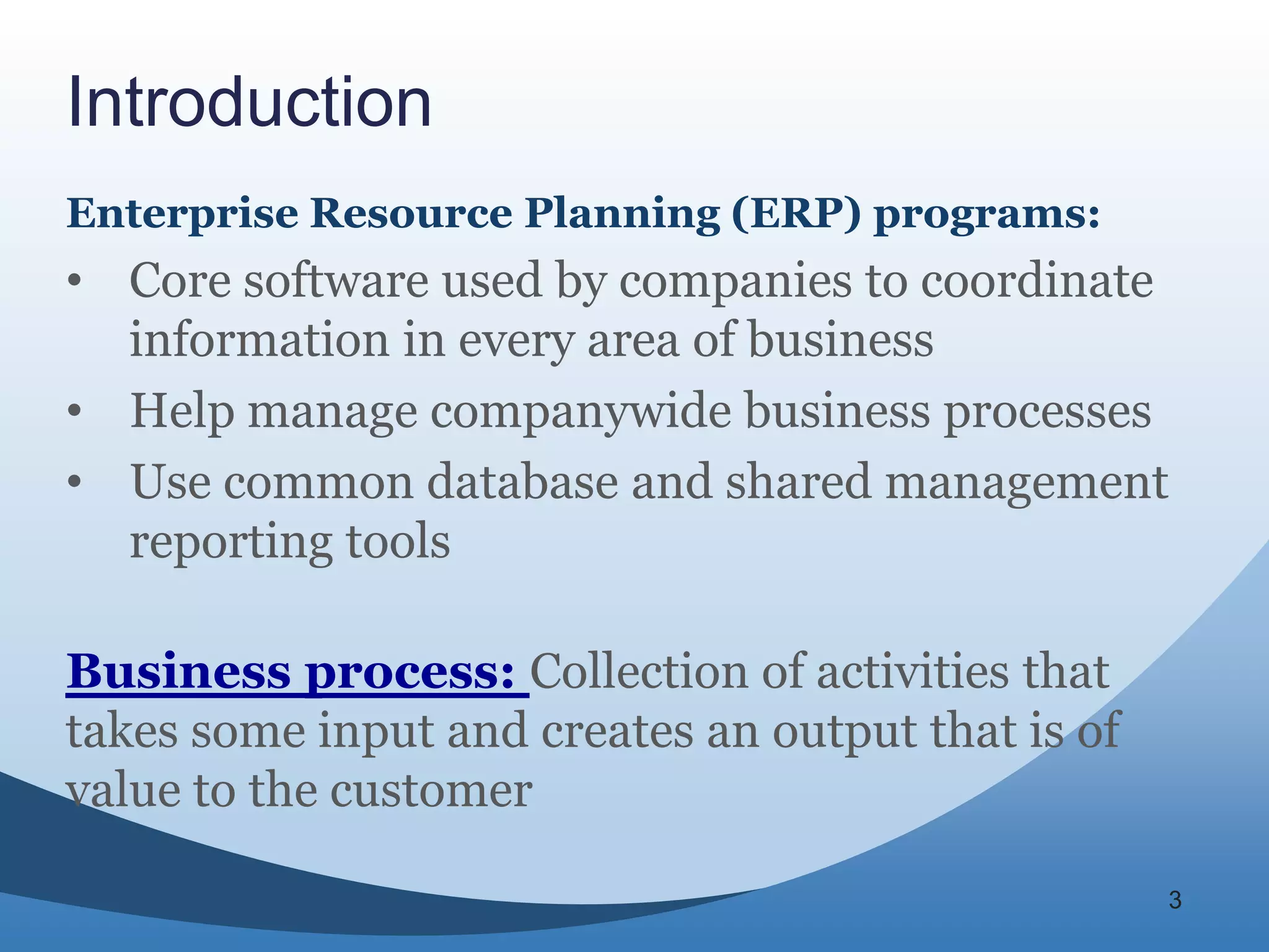Introduction
Enterprise Resource Planning (ERP) programs:
• Core software used by companies to coordinate
  information in every area of business
• Help manage companywide business processes
• Use common database and shared management
  reporting tools

Business process: Collection of activities that
takes some input and creates an output that is of
value to the customer

                                                    3
 