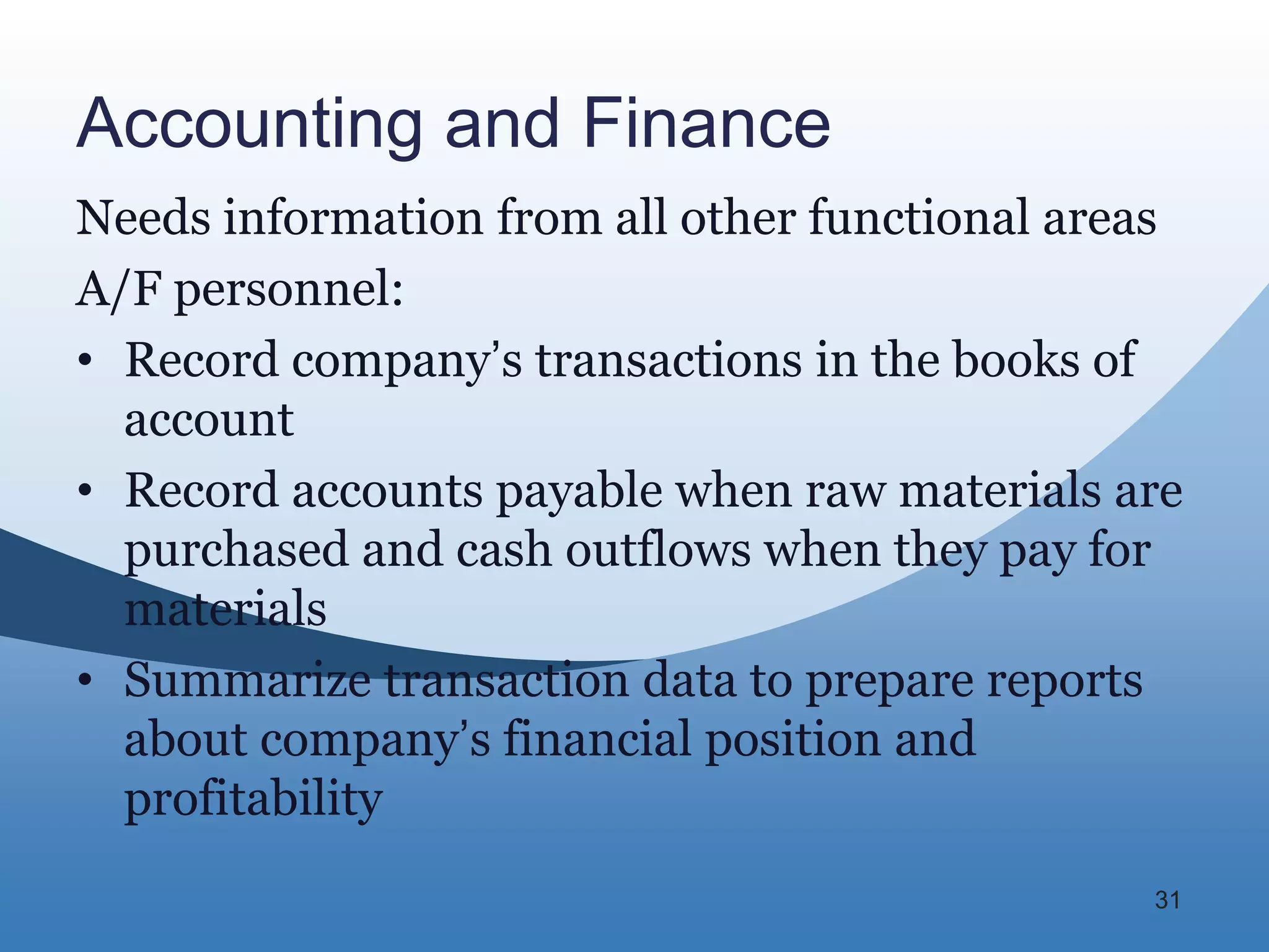 Accounting and Finance
Needs information from all other functional areas
A/F personnel:
• Record company’s transactions in the books of
  account
• Record accounts payable when raw materials are
  purchased and cash outflows when they pay for
  materials
• Summarize transaction data to prepare reports
  about company’s financial position and
  profitability
                                               31
 