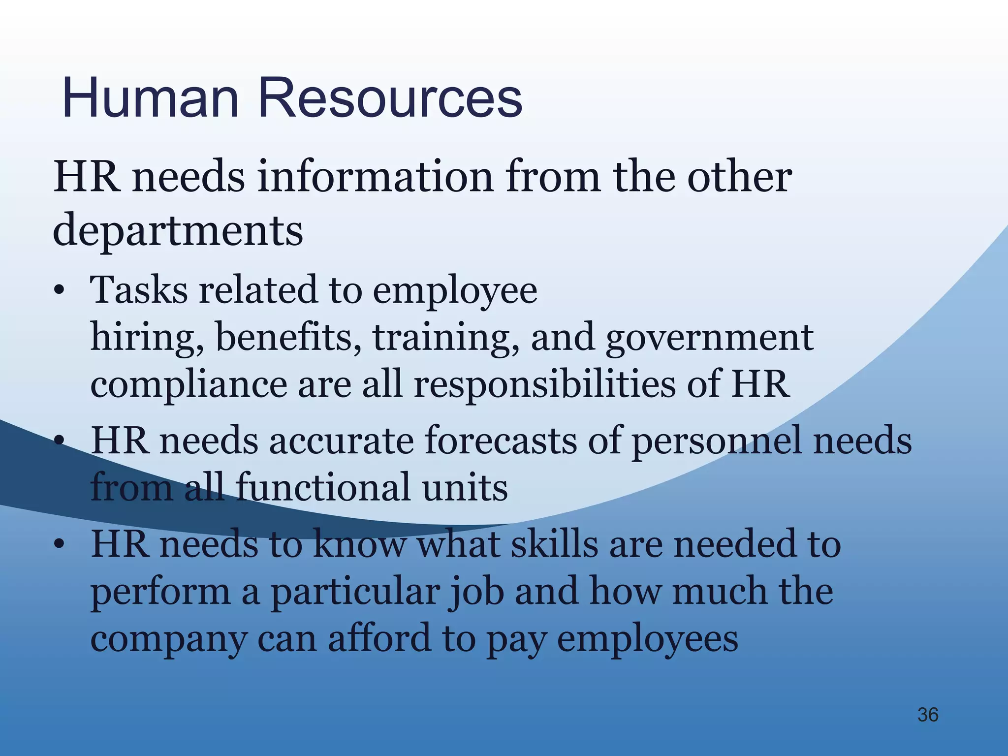 Human Resources
HR needs information from the other
departments
• Tasks related to employee
  hiring, benefits, training, and government
  compliance are all responsibilities of HR
• HR needs accurate forecasts of personnel needs
  from all functional units
• HR needs to know what skills are needed to
  perform a particular job and how much the
  company can afford to pay employees
                                                   36
 