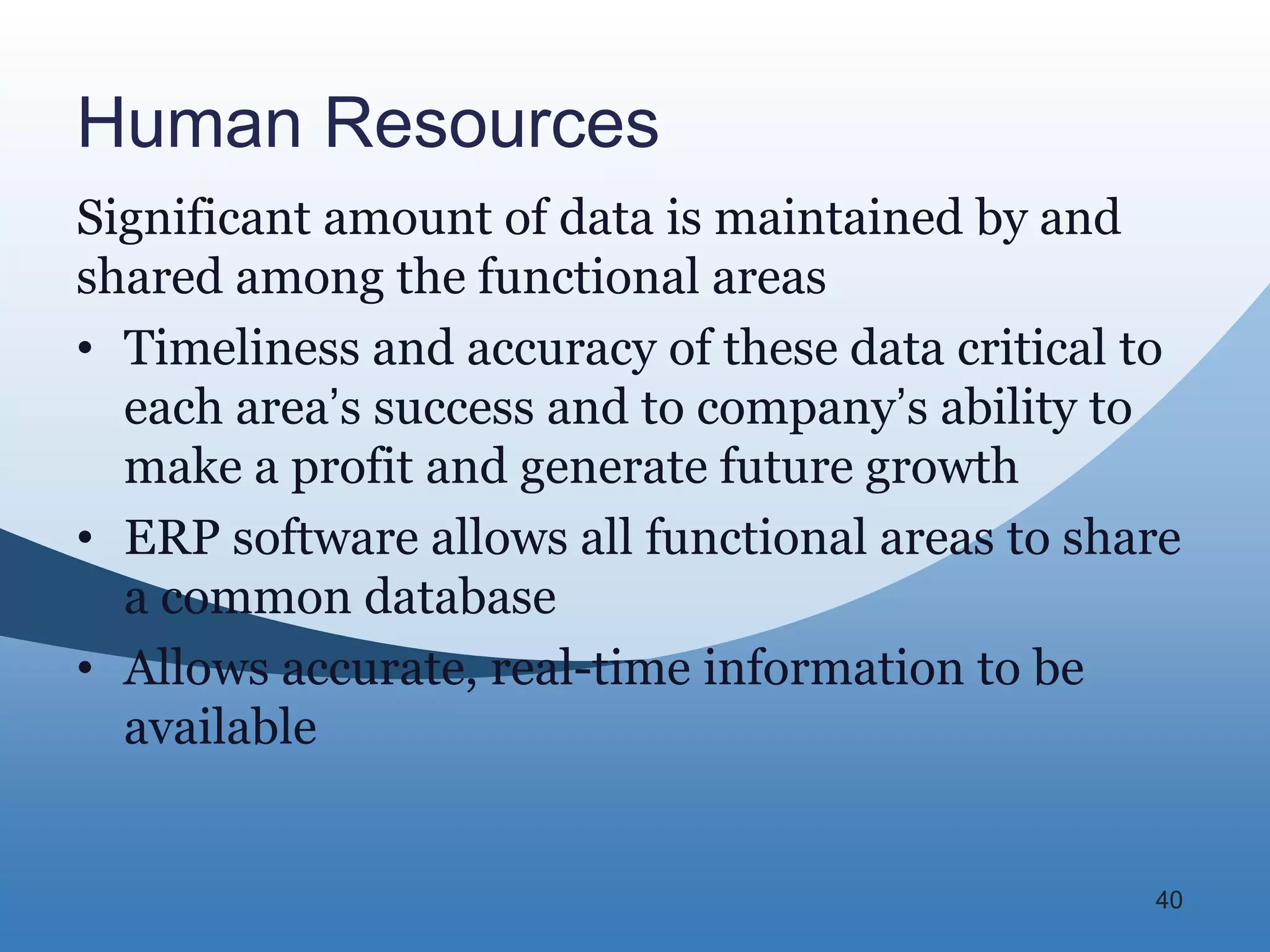 Human Resources
Significant amount of data is maintained by and
shared among the functional areas
• Timeliness and accuracy of these data critical to
  each area’s success and to company’s ability to
  make a profit and generate future growth
• ERP software allows all functional areas to share
  a common database
• Allows accurate, real-time information to be
  available


                                                 40
 