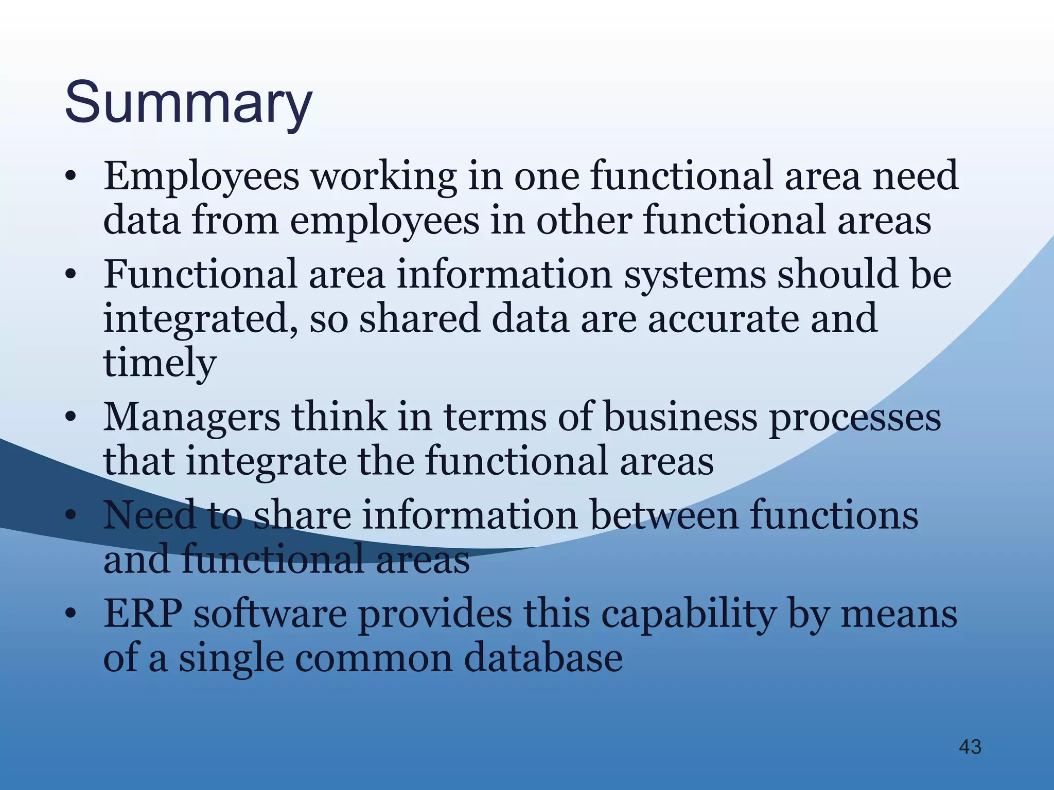 Summary
• Employees working in one functional area need
  data from employees in other functional areas
• Functional area information systems should be
  integrated, so shared data are accurate and
  timely
• Managers think in terms of business processes
  that integrate the functional areas
• Need to share information between functions
  and functional areas
• ERP software provides this capability by means
  of a single common database

                                               43
 