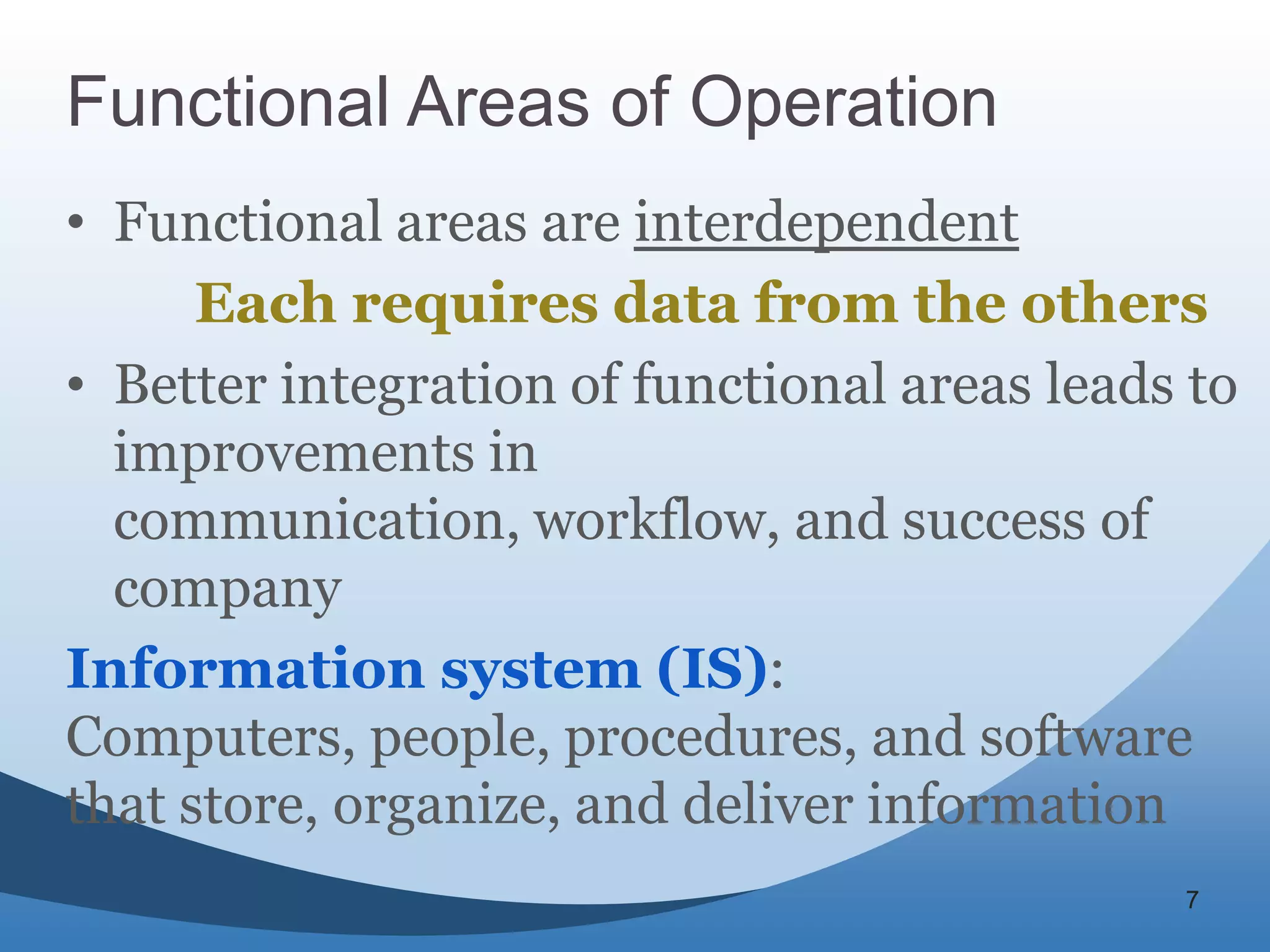 Functional Areas of Operation
• Functional areas are interdependent
      Each requires data from the others
• Better integration of functional areas leads to
  improvements in
  communication, workflow, and success of
  company
Information system (IS):
Computers, people, procedures, and software
that store, organize, and deliver information
                                              7
 