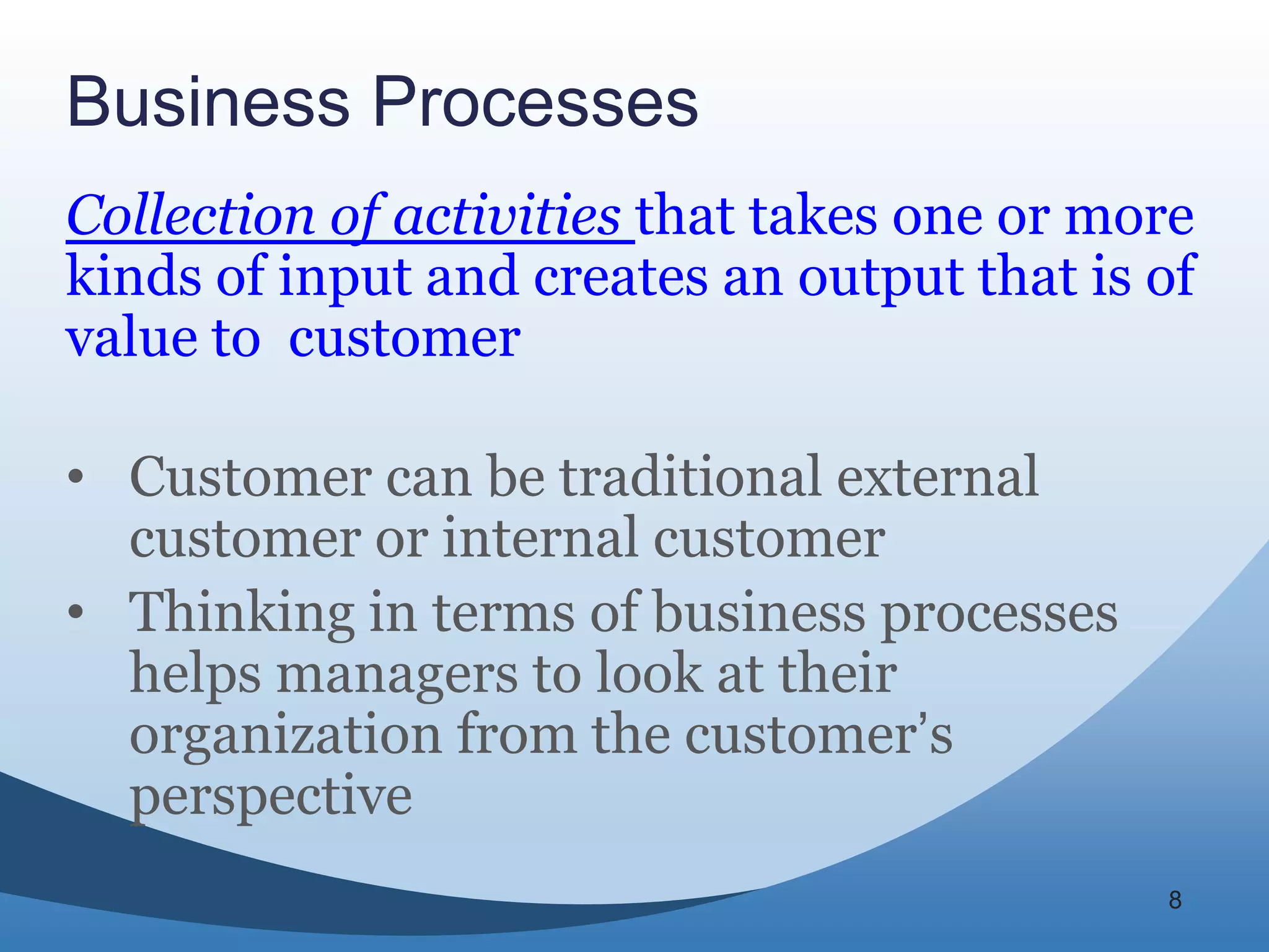 Business Processes
Collection of activities that takes one or more
kinds of input and creates an output that is of
value to customer

• Customer can be traditional external
  customer or internal customer
• Thinking in terms of business processes
  helps managers to look at their
  organization from the customer’s
  perspective
                                             8
 