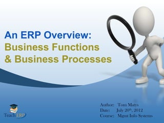 An ERP Overview:
Business Functions
& Business Processes



                 Author: Tom Matys
                 Date: July 20th, 2012
                 Course: Mgmt Info Systems
 