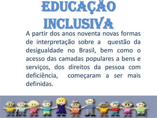 Educação
     Inclusiva
A partir dos anos noventa novas formas
de interpretação sobre a questão da
desigualdade no Brasil, bem como o
acesso das camadas populares a bens e
serviços, dos direitos da pessoa com
deficiência, começaram a ser mais
definidas.
 