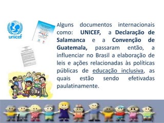 Alguns   documentos internacionais
como: UNICEF, a Declaração de
Salamanca e a Convenção de
Guatemala, passaram então, a
influenciar no Brasil a elaboração de
leis e ações relacionadas às políticas
públicas de educação inclusiva, as
quais estão sendo efetivadas
paulatinamente.
 