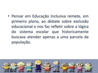 • Pensar em Educação Inclusiva remete, em
  primeiro plano, ao debate sobre exclusão
  educacional e nos faz refletir sobre a lógica
  do sistema escolar que historicamente
  buscava atender apenas a uma parcela da
  população.
 