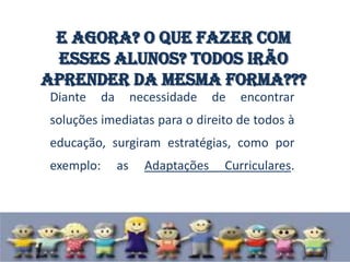 E agora? O que fazer com
 esses alunos? Todos irão
aprender da mesma forma???
Diante     da        necessidade    de   encontrar
soluções imediatas para o direito de todos à
educação, surgiram estratégias, como por
exemplo:        as     Adaptações    Curriculares.
 