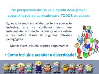 Na perspectiva inclusiva a escola deve prover
 acessibilidade ao currículo para TODOS os alunos.

Quando falamos em alfabetização via educação
inclusiva, esta se configura como um
instrumento de inserção da criança na sociedade
e nos coloca diante de algumas reflexões
pedagógicas.
  Muitas vezes, nós educadores perguntamos:

• Como incluir e atender a diversidade?
 