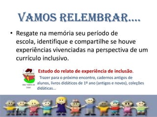Vamos relembrar....
• Resgate na memória seu período de
  escola, identifique e compartilhe se houve
  experiências vivenciadas na perspectiva de um
  currículo inclusivo.
         Estudo do relato de experiência de inclusão.
          Trazer para o próximo encontro, cadernos antigos de
         alunos, livros didáticos de 1º ano (antigos e novos), coleções
         didáticas...
 